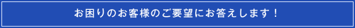 お困りのお客様のご要望にお応えします!